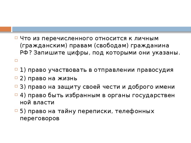 Что из пе­ре­чис­лен­но­го от­но­сит­ся к лич­ным (гражданским) пра­вам (свободам) граж­да­ни­на РФ? За­пи­ши­те цифры, под ко­то­ры­ми они указаны.   1) право участ­во­вать в от­прав­ле­нии правосудия 2) право на жизнь 3) право на за­щи­ту своей чести и доб­ро­го имени 4) право быть из­бран­ным в ор­га­ны го­су­дар­ствен­ной власти 5) право на тайну переписки, те­ле­фон­ных переговоров 