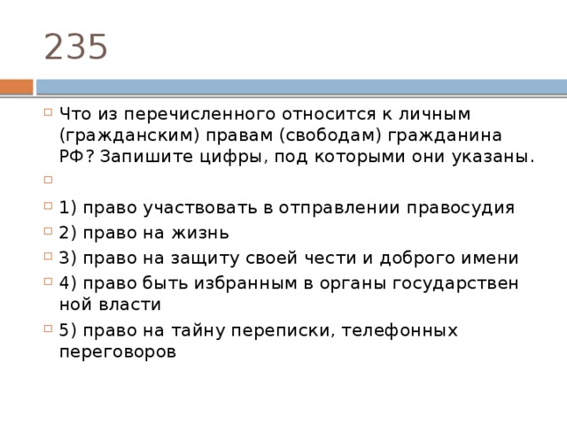 235 Что из пе­ре­чис­лен­но­го от­но­сит­ся к лич­ным (гражданским) пра­вам (свободам) граж­да­ни­на РФ? За­пи­ши­те цифры, под ко­то­ры­ми они указаны.   1) право участ­во­вать в от­прав­ле­нии правосудия 2) право на жизнь 3) право на за­щи­ту своей чести и доб­ро­го имени 4) право быть из­бран­ным в ор­га­ны го­су­дар­ствен­ной власти 5) право на тайну переписки, те­ле­фон­ных переговоров 