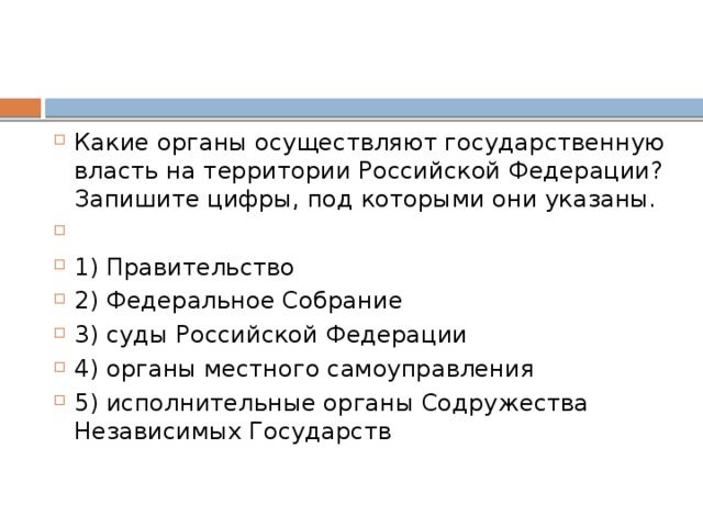 Какие органы осуществляют государственную власть на территории Российской Федерации? Запишите цифры, под которыми они указаны.   1) Правительство 2) Федеральное Собрание 3) суды Российской Федерации 4) органы местного самоуправления 5) исполнительные органы Содружества Независимых Государств 