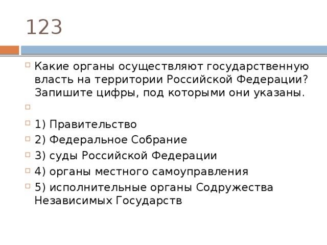 123 Какие органы осуществляют государственную власть на территории Российской Федерации? Запишите цифры, под которыми они указаны.   1) Правительство 2) Федеральное Собрание 3) суды Российской Федерации 4) органы местного самоуправления 5) исполнительные органы Содружества Независимых Государств 