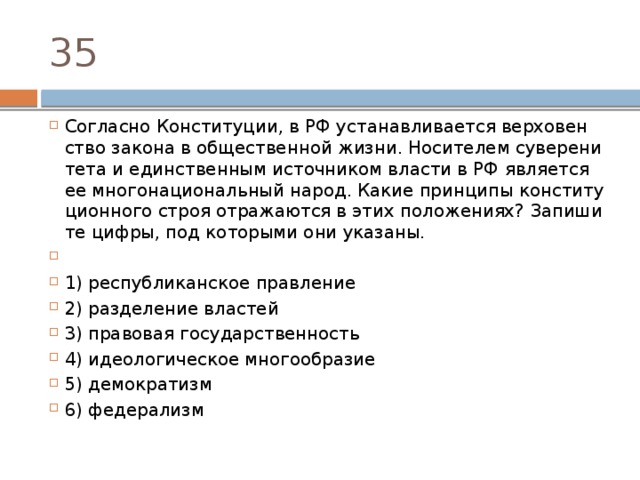 35 Согласно Конституции, в РФ уста­нав­ли­ва­ет­ся вер­хо­вен­ство за­ко­на в об­ще­ствен­ной жизни. Но­си­те­лем су­ве­ре­ни­те­та и един­ствен­ным ис­точ­ни­ком вла­сти в РФ яв­ля­ет­ся ее мно­го­на­ци­о­наль­ный народ. Какие прин­ци­пы кон­сти­ту­ци­он­но­го строя от­ра­жа­ют­ся в этих положениях? За­пи­ши­те цифры, под ко­то­ры­ми они указаны.   1) республиканское правление 2) разделение властей 3) правовая государственность 4) идеологическое многообразие 5) демократизм 6) федерализм 