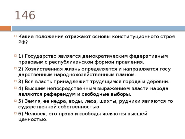146 Какие по­ло­же­ния от­ра­жа­ют ос­но­вы кон­сти­ту­ци­он­но­го строя РФ? 1) Государство яв­ля­ет­ся де­мо­кра­ти­че­ским фе­де­ра­тив­ным пра­во­вым с рес­пуб­ли­кан­ской фор­мой правления. 2) Хозяйственная жизнь опре­де­ля­ет­ся и на­прав­ля­ет­ся го­су­дар­ствен­ным на­род­но­хо­зяй­ствен­ным планом. 3) Вся власть принадлежит тру­дя­щим­ся го­ро­да и деревни. 4) Высшим не­по­сред­ствен­ным вы­ра­же­ни­ем вла­сти на­ро­да яв­ля­ют­ся ре­фе­рен­дум и сво­бод­ные выборы. 5) Земля, ее недра, воды, леса, шахты, руд­ни­ки яв­ля­ют­ся го­су­дар­ствен­ной собственностью. 6) Человек, его права и сво­бо­ды яв­ля­ют­ся выс­шей ценностью. 