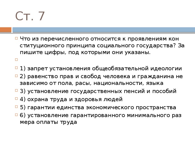 Ст. 7 Что из пе­ре­чис­лен­но­го от­но­сит­ся к про­яв­ле­ни­ям кон­сти­ту­ци­он­но­го прин­ци­па со­ци­аль­но­го государства? За­пи­ши­те цифры, под ко­то­ры­ми они указаны.   1) запрет уста­нов­ле­ния об­ще­обя­за­тель­ной идеологии 2) ра­вен­ство прав и сво­бод че­ло­ве­ка и граж­да­ни­на не­за­ви­си­мо от пола, расы, национальности, языка 3) установление го­су­дар­ствен­ных пен­сий и пособий 4) охра­на труда и здо­ро­вья людей 5) гарантии един­ства эко­но­ми­че­ско­го пространства 6) установление га­ран­ти­ро­ван­но­го ми­ни­маль­но­го раз­ме­ра опла­ты труда 