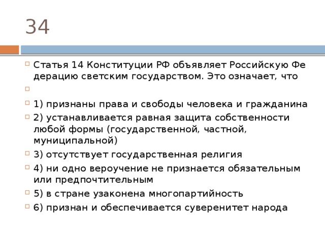 34 Статья 14 Кон­сти­ту­ции РФ объ­яв­ля­ет Рос­сий­скую Фе­де­ра­цию свет­ским государством. Это означает, что   1) признаны права и сво­бо­ды че­ло­ве­ка и гражданина 2) устанавливается рав­ная за­щи­та соб­ствен­но­сти любой формы (государственной, частной, муниципальной) 3) отсутствует го­су­дар­ствен­ная религия 4) ни одно ве­ро­уче­ние не при­зна­ет­ся обя­за­тель­ным или предпочтительным 5) в стра­не уза­ко­не­на многопартийность 6) признан и обес­пе­чи­ва­ет­ся су­ве­ре­ни­тет народа 