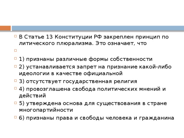 В Ста­тье 13 Кон­сти­ту­ции РФ за­креп­лен прин­цип по­ли­ти­че­ско­го плюрализма. Это означает, что   1) признаны раз­лич­ные формы собственности 2) устанавливается за­прет на при­зна­ние какой-либо идео­ло­гии в ка­че­стве официальной 3) отсутствует го­су­дар­ствен­ная религия 4) провозглашена сво­бо­да по­ли­ти­че­ских мне­ний и действий 5) утверждена ос­но­ва для су­ще­ство­ва­ния в стра­не многопартийности 6) признаны права и сво­бо­ды че­ло­ве­ка и гражданина 