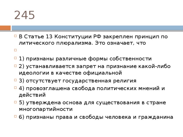 245 В Ста­тье 13 Кон­сти­ту­ции РФ за­креп­лен прин­цип по­ли­ти­че­ско­го плюрализма. Это означает, что   1) признаны раз­лич­ные формы собственности 2) устанавливается за­прет на при­зна­ние какой-либо идео­ло­гии в ка­че­стве официальной 3) отсутствует го­су­дар­ствен­ная религия 4) провозглашена сво­бо­да по­ли­ти­че­ских мне­ний и действий 5) утверждена ос­но­ва для су­ще­ство­ва­ния в стра­не многопартийности 6) признаны права и сво­бо­ды че­ло­ве­ка и гражданина 