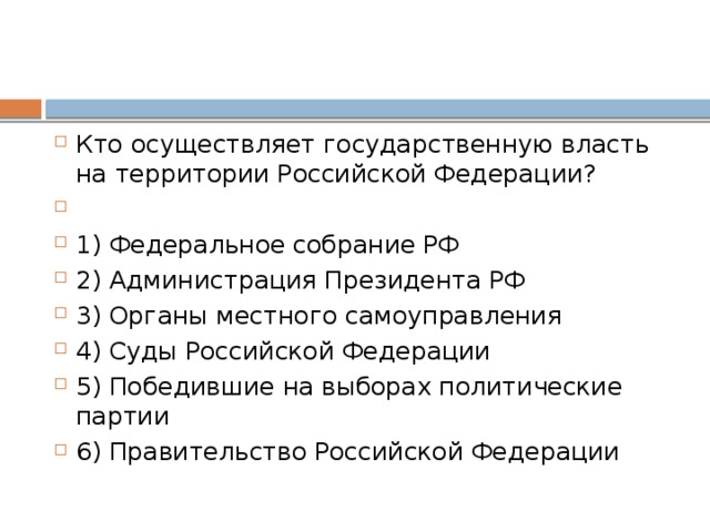 Кто осу­ществ­ля­ет го­су­дар­ствен­ную власть на тер­ри­то­рии Рос­сий­ской Федерации?   1) Фе­де­раль­ное со­бра­ние РФ 2) Ад­ми­ни­стра­ция Пре­зи­ден­та РФ 3) Ор­га­ны мест­но­го самоуправления 4) Суды Рос­сий­ской Федерации 5) По­бе­див­шие на вы­бо­рах по­ли­ти­че­ские партии 6) Пра­ви­тель­ство Рос­сий­ской Федерации 