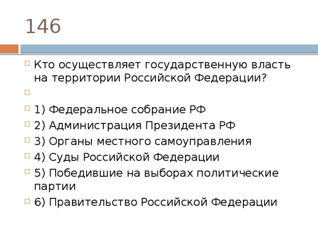 146 Кто осу­ществ­ля­ет го­су­дар­ствен­ную власть на тер­ри­то­рии Рос­сий­ской Федерации?   1) Фе­де­раль­ное со­бра­ние РФ 2) Ад­ми­ни­стра­ция Пре­зи­ден­та РФ 3) Ор­га­ны мест­но­го самоуправления 4) Суды Рос­сий­ской Федерации 5) По­бе­див­шие на вы­бо­рах по­ли­ти­че­ские партии 6) Пра­ви­тель­ство Рос­сий­ской Федерации 