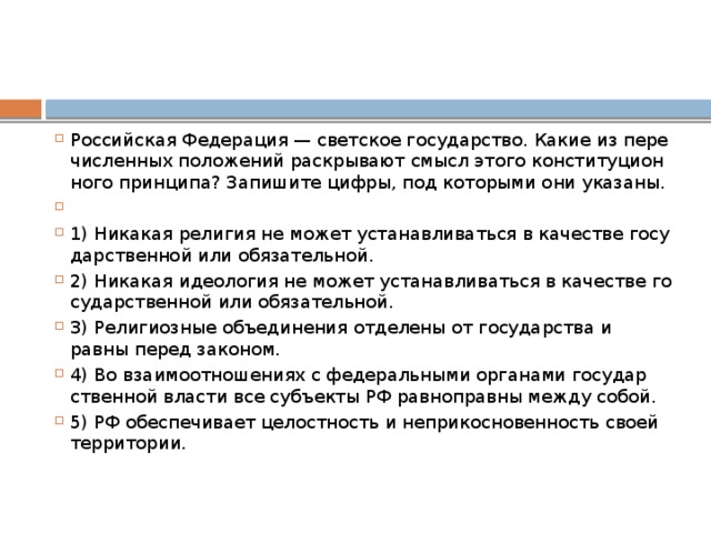 Российская Фе­де­ра­ция — свет­ское государство. Какие из пе­ре­чис­лен­ных по­ло­же­ний рас­кры­ва­ют смысл этого кон­сти­ту­ци­он­но­го принципа? За­пи­ши­те цифры, под ко­то­ры­ми они указаны.   1) Никакая ре­ли­гия не может уста­нав­ли­вать­ся в ка­че­стве го­су­дар­ствен­ной или обязательной. 2) Никакая идео­ло­гия не может уста­нав­ли­вать­ся в ка­че­стве го­су­дар­ствен­ной или обязательной. 3) Религиозные объ­еди­не­ния от­де­ле­ны от го­су­дар­ства и равны перед законом. 4) Во вза­и­мо­от­но­ше­ни­ях с фе­де­раль­ны­ми ор­га­на­ми го­су­дар­ствен­ной вла­сти все субъ­ек­ты РФ рав­но­прав­ны между собой. 5) РФ обес­пе­чи­ва­ет це­лост­ность и не­при­кос­но­вен­ность своей территории. 