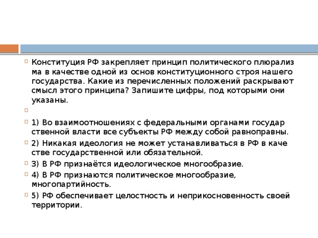 Конституция РФ за­креп­ля­ет прин­цип по­ли­ти­че­ско­го плю­ра­лиз­ма в ка­че­стве одной из основ кон­сти­ту­ци­он­но­го строя на­ше­го государства. Какие из пе­ре­чис­лен­ных по­ло­же­ний рас­кры­ва­ют смысл этого принципа? За­пи­ши­те цифры, под ко­то­ры­ми они указаны.   1) Во вза­и­мо­от­но­ше­ни­ях с фе­де­раль­ны­ми ор­га­на­ми го­су­дар­ствен­ной вла­сти все субъ­ек­ты РФ между собой равноправны. 2) Никакая идео­ло­гия не может уста­нав­ли­вать­ся в РФ в ка­че­стве го­су­дар­ствен­ной или обязательной. 3) В РФ признаётся идео­ло­ги­че­ское многообразие. 4) В РФ при­зна­ют­ся по­ли­ти­че­ское многообразие, многопартийность. 5) РФ обес­пе­чи­ва­ет це­лост­ность и не­при­кос­но­вен­ность своей территории. 