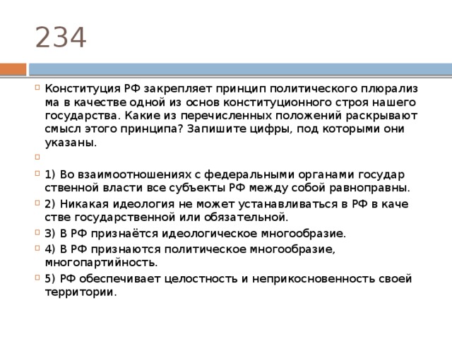 234 Конституция РФ за­креп­ля­ет прин­цип по­ли­ти­че­ско­го плю­ра­лиз­ма в ка­че­стве одной из основ кон­сти­ту­ци­он­но­го строя на­ше­го государства. Какие из пе­ре­чис­лен­ных по­ло­же­ний рас­кры­ва­ют смысл этого принципа? За­пи­ши­те цифры, под ко­то­ры­ми они указаны.   1) Во вза­и­мо­от­но­ше­ни­ях с фе­де­раль­ны­ми ор­га­на­ми го­су­дар­ствен­ной вла­сти все субъ­ек­ты РФ между собой равноправны. 2) Никакая идео­ло­гия не может уста­нав­ли­вать­ся в РФ в ка­че­стве го­су­дар­ствен­ной или обязательной. 3) В РФ признаётся идео­ло­ги­че­ское многообразие. 4) В РФ при­зна­ют­ся по­ли­ти­че­ское многообразие, многопартийность. 5) РФ обес­пе­чи­ва­ет це­лост­ность и не­при­кос­но­вен­ность своей территории. 