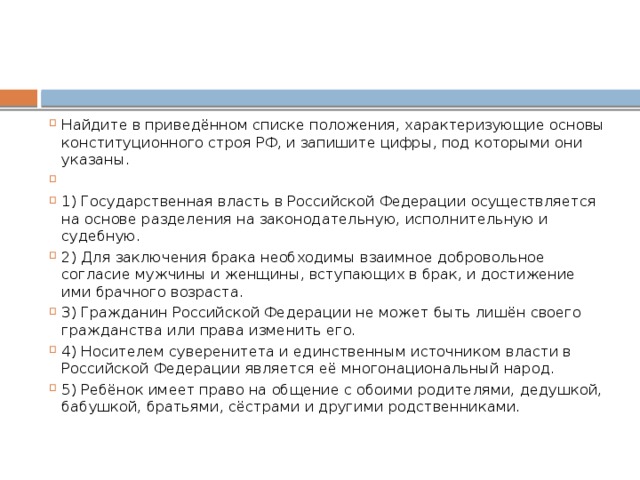 Найдите в приведённом списке положения, характеризующие основы конституционного строя РФ, и запишите цифры, под которыми они указаны.   1) Государственная власть в Российской Федерации осуществляется на основе разделения на законодательную, исполнительную и судебную. 2) Для заключения брака необходимы взаимное добровольное согласие мужчины и женщины, вступающих в брак, и достижение ими брачного возраста. 3) Гражданин Российской Федерации не может быть лишён своего гражданства или права изменить его. 4) Носителем суверенитета и единственным источником власти в Российской Федерации является её многонациональный народ. 5) Ребёнок имеет право на общение с обоими родителями, дедушкой, бабушкой, братьями, сёстрами и другими родственниками. 