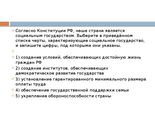 Согласно Конституции РФ‚ наша страна является социальным государством. Выберите в приведённом списке черты, характеризующие социальное государство, и запишите цифры, под которыми они указаны.   1) создание условий, обеспечивающих достойную жизнь граждан РФ 2) создание институтов, обеспечивающих демократическое развитие государства 3) установление гарантированного минимального размера оплаты труда 4) обеспечение государственной поддержки семьи 5) укрепление обороноспособности страны 