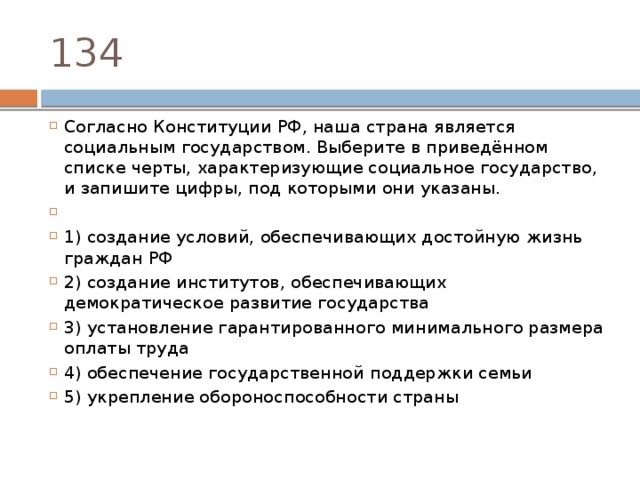 134 Согласно Конституции РФ‚ наша страна является социальным государством. Выберите в приведённом списке черты, характеризующие социальное государство, и запишите цифры, под которыми они указаны.   1) создание условий, обеспечивающих достойную жизнь граждан РФ 2) создание институтов, обеспечивающих демократическое развитие государства 3) установление гарантированного минимального размера оплаты труда 4) обеспечение государственной поддержки семьи 5) укрепление обороноспособности страны 