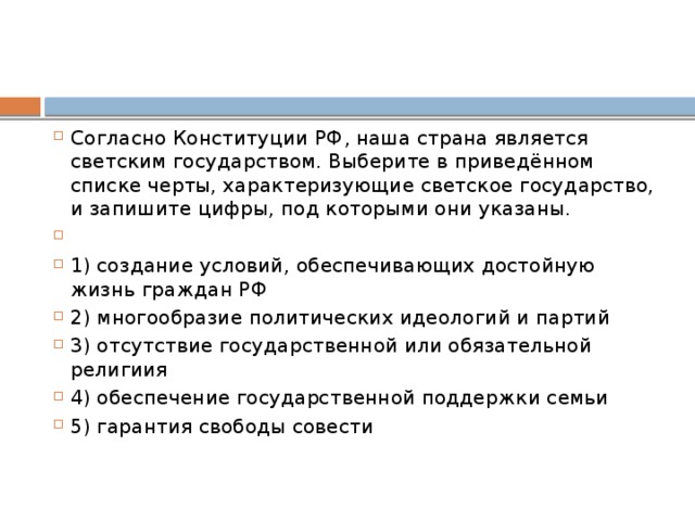 Согласно Конституции РФ‚ наша страна является светским государством. Выберите в приведённом списке черты, характеризующие светское государство, и запишите цифры, под которыми они указаны.   1) создание условий, обеспечивающих достойную жизнь граждан РФ 2) многообразие политических идеологий и партий 3) отсутствие государственной или обязательной религиия 4) обеспечение государственной поддержки семьи 5) гарантия свободы совести 
