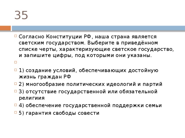 35 Согласно Конституции РФ‚ наша страна является светским государством. Выберите в приведённом списке черты, характеризующие светское государство, и запишите цифры, под которыми они указаны.   1) создание условий, обеспечивающих достойную жизнь граждан РФ 2) многообразие политических идеологий и партий 3) отсутствие государственной или обязательной религиия 4) обеспечение государственной поддержки семьи 5) гарантия свободы совести 