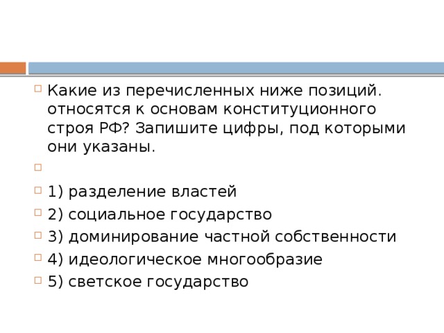 Какие из перечисленных ниже позиций. относятся к основам конституционного строя РФ? Запишите цифры, под которыми они указаны.   1) разделение властей 2) социальное государство 3) доминирование частной собственности 4) идеологическое многообразие 5) светское государство 
