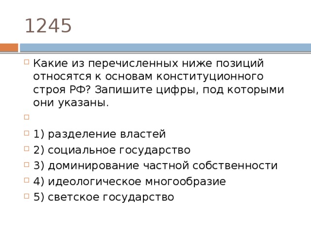 1245 Какие из перечисленных ниже позиций относятся к основам конституционного строя РФ? Запишите цифры, под которыми они указаны.   1) разделение властей 2) социальное государство 3) доминирование частной собственности 4) идеологическое многообразие 5) светское государство 