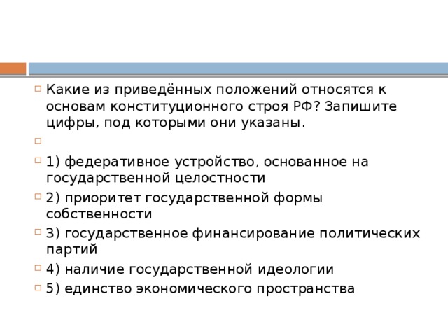 Какие из приведённых положений относятся к основам конституционного строя РФ? Запишите цифры, под которыми они указаны.   1) федеративное устройство, основанное на государственной целостности 2) приоритет государственной формы собственности 3) государственное финансирование политических партий 4) наличие государственной идеологии 5) единство экономического пространства 