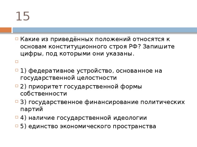 15 Какие из приведённых положений относятся к основам конституционного строя РФ? Запишите цифры, под которыми они указаны.   1) федеративное устройство, основанное на государственной целостности 2) приоритет государственной формы собственности 3) государственное финансирование политических партий 4) наличие государственной идеологии 5) единство экономического пространства 