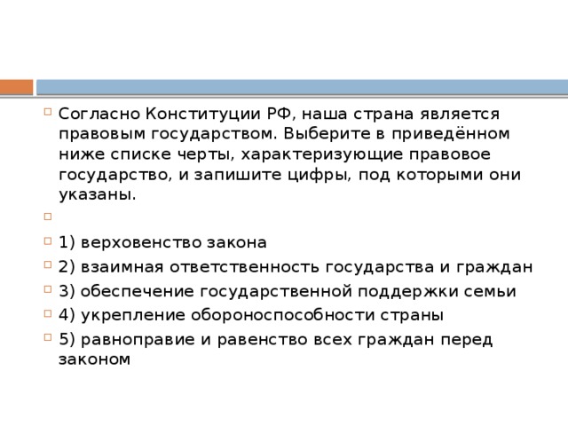 Согласно Конституции РФ‚ наша страна является правовым государством. Выберите в приведённом ниже списке черты, характеризующие правовое государство, и запишите цифры, под которыми они указаны.   1) верховенство закона 2) взаимная ответственность государства и граждан 3) обеспечение государственной поддержки семьи 4) укрепление обороноспособности страны 5) равноправие и равенство всех граждан перед законом 