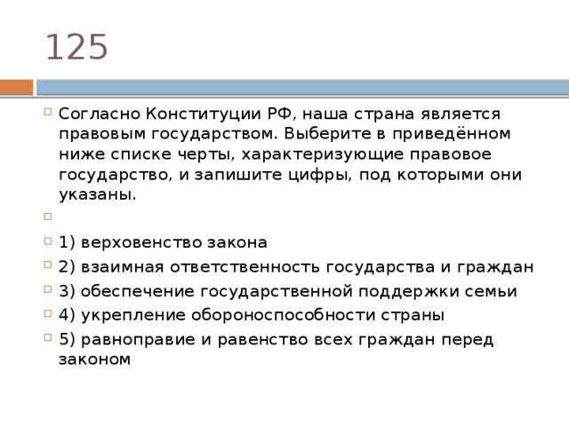 125 Согласно Конституции РФ‚ наша страна является правовым государством. Выберите в приведённом ниже списке черты, характеризующие правовое государство, и запишите цифры, под которыми они указаны.   1) верховенство закона 2) взаимная ответственность государства и граждан 3) обеспечение государственной поддержки семьи 4) укрепление обороноспособности страны 5) равноправие и равенство всех граждан перед законом 