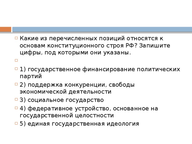 Какие из перечисленных позиций относятся к основам конституционного строя РФ? Запишите цифры, под которыми они указаны.   1) государственное финансирование политических партий 2) поддержка конкуренции, свободы экономической деятельности 3) социальное государство 4) федеративное устройство, основанное на государственной целостности 5) единая государственная идеология 