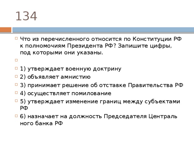 134 Что из пе­ре­чис­лен­но­го от­но­сит­ся по Кон­сти­ту­ции РФ к пол­но­мо­чи­ям Пре­зи­ден­та РФ? За­пи­ши­те цифры, под ко­то­ры­ми они указаны.   1) утвер­жда­ет во­ен­ную доктрину 2) объ­яв­ля­ет амнистию 3) при­ни­ма­ет ре­ше­ние об от­став­ке Пра­ви­тель­ства РФ 4) осу­ществ­ля­ет помилование 5) утвер­жда­ет из­ме­не­ние гра­ниц между субъ­ек­та­ми РФ 6) на­зна­ча­ет на долж­ность Пред­се­да­те­ля Цен­траль­но­го банка РФ 
