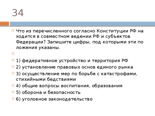 34 Что из пе­ре­чис­лен­но­го со­глас­но Кон­сти­ту­ции РФ на­хо­дит­ся в сов­мест­ном ве­де­нии РФ и субъ­ек­тов Федерации? За­пи­ши­те цифры, под ко­то­ры­ми эти по­ло­же­ния указаны.   1) федеративное устрой­ство и тер­ри­то­рия РФ 2) установление пра­во­вых основ еди­но­го рынка 3) осуществление мер по борь­бе с катастрофами, сти­хий­ны­ми бедствиями 4) общие во­про­сы воспитания, образования 5) оборона и безопасность 6) уголовное законодательство 
