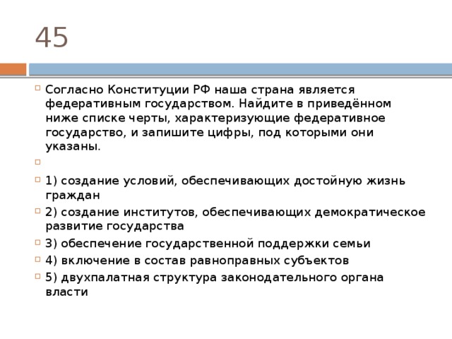45 Согласно Конституции РФ наша страна является федеративным государством. Найдите в приведённом ниже списке черты, характеризующие федеративное государство, и запишите цифры, под которыми они указаны.   1) создание условий, обеспечивающих достойную жизнь граждан 2) создание институтов, обеспечивающих демократическое развитие государства 3) обеспечение государственной поддержки семьи 4) включение в состав равноправных субъектов 5) двухпалатная структура законодательного органа власти 