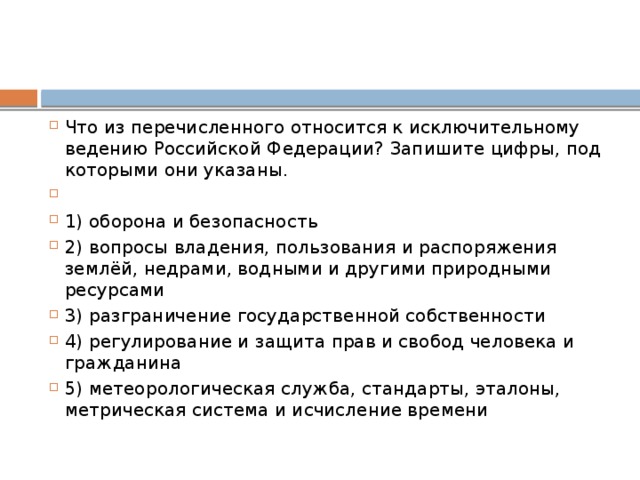 Что из перечисленного относится к исключительному ведению Российской Федерации? Запишите цифры, под которыми они указаны.   1) оборона и безопасность 2) вопросы владения, пользования и распоряжения землёй, недрами, водными и другими природными ресурсами 3) разграничение государственной собственности 4) регулирование и защита прав и свобод человека и гражданина 5) метеорологическая служба, стандарты, эталоны, метрическая система и исчисление времени 