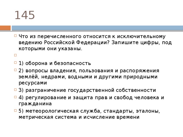 145 Что из перечисленного относится к исключительному ведению Российской Федерации? Запишите цифры, под которыми они указаны.   1) оборона и безопасность 2) вопросы владения, пользования и распоряжения землёй, недрами, водными и другими природными ресурсами 3) разграничение государственной собственности 4) регулирование и защита прав и свобод человека и гражданина 5) метеорологическая служба, стандарты, эталоны, метрическая система и исчисление времени 
