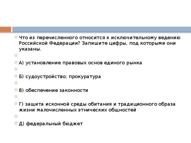 Что из перечисленного относится к исключительному ведению Российской Федерации? Запишите цифры, под которыми они указаны.   А) установление правовых основ единого рынка   Б) судоустройство; прокуратура   B) обеспечение законности   Г) защита исконной среды обитания и традиционного образа жизни малочисленных этнических общностей   Д) федеральный бюджет 