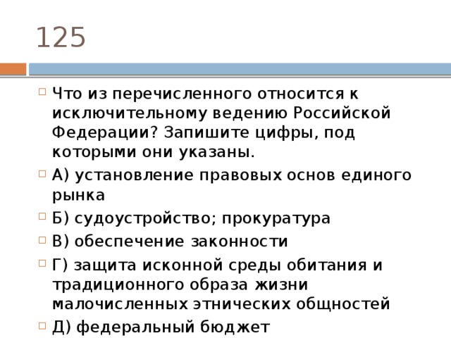 125 Что из перечисленного относится к исключительному ведению Российской Федерации? Запишите цифры, под которыми они указаны.  А) установление правовых основ единого рынка   Б) судоустройство; прокуратура   B) обеспечение законности Г) защита исконной среды обитания и традиционного образа жизни малочисленных этнических общностей Д) федеральный бюджет 
