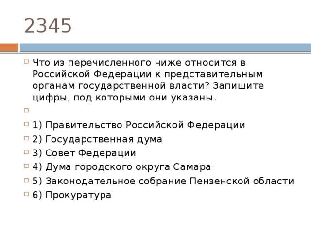 2345 Что из перечисленного ниже относится в Российской Федерации к представительным органам государственной власти? Запишите цифры, под которыми они указаны.   1) Правительство Российской Федерации 2) Государственная дума 3) Совет Федерации 4) Дума городского округа Самара 5) Законодательное собрание Пензенской области 6) Прокуратура 