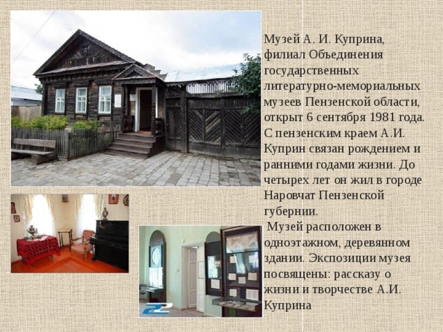 Музей А. И. Куприна, филиал Объединения государственных литературно-мемориальных музеев Пензенской области, открыт 6 сентября 1981 года. С пензенским краем А.И. Куприн связан рождением и ранними годами жизни. До четырех лет он жил в городе Наровчат Пензенской губернии.  Музей расположен в одноэтажном, деревянном здании. Экспозиции музея посвящены: рассказу о жизни и творчестве А.И. Куприна 