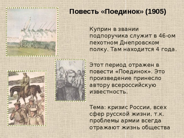 Повесть «Поединок» (1905) Куприн в звании подпоручика служит в 46-ом пехотном Днепровском полку. Там находится 4 года. Этот период отражен в повести «Поединок». Это произведение принесло автору всероссийскую известность. Тема: кризис России, всех сфер русской жизни, т.к. проблемы армии всегда отражают жизнь общества 