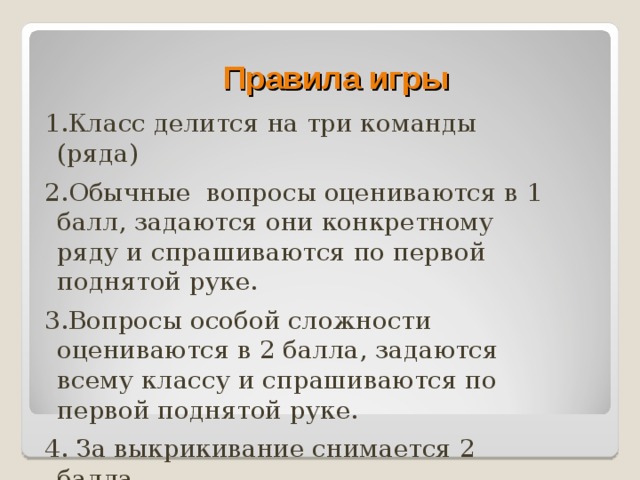 Правила игры 1.Класс делится на три команды (ряда) 2.Обычные вопросы оцениваются в 1 балл, задаются они конкретному ряду и спрашиваются по первой поднятой руке. 3.Вопросы особой сложности оцениваются в 2 балла, задаются всему классу и спрашиваются по первой поднятой руке. 4. За выкрикивание снимается 2 балла. 5. За подглядывание в учебник – 5 баллов.  