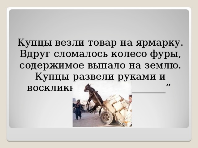 Купцы везли товар на ярмарку. Вдруг сломалось колесо фуры, содержимое выпало на землю. Купцы развели руками и воскликнули: “____________” 