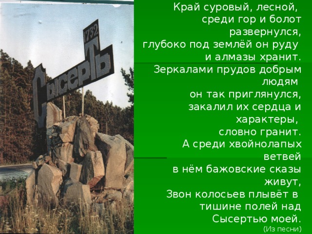Край суровый, лесной, среди гор и болот развернулся, глубоко под землёй он руду и алмазы хранит. Зеркалами прудов добрым людям он так приглянулся, закалил их сердца и характеры, словно гранит. А среди хвойнолапых ветвей  в нём бажовские сказы живут, Звон колосьев плывёт в тишине полей над Сысертью моей. (Из песни) 