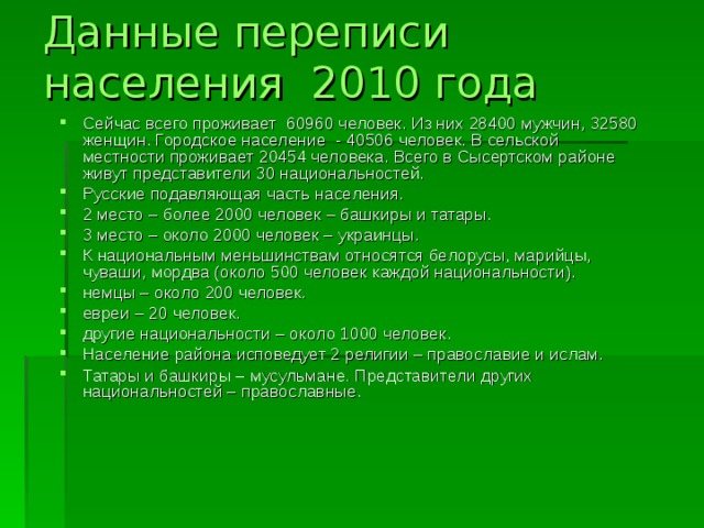 Данные переписи населения 2010 года Сейчас всего проживает 60960 человек. Из них 28400 мужчин, 32580 женщин. Городское население - 40506 человек. В сельской местности проживает 20454 человека. Всего в Сысертском районе живут представители 30 национальностей. Русские подавляющая часть населения. 2 место – более 2000 человек – башкиры и татары. 3 место – около 2000 человек – украинцы. К национальным меньшинствам относятся белорусы, марийцы, чуваши, мордва (около 500 человек каждой национальности). немцы – около 200 человек. евреи – 20 человек. другие национальности – около 1000 человек. Население района исповедует 2 религии – православие и ислам. Татары и башкиры – мусульмане. Представители других национальностей – православные. 