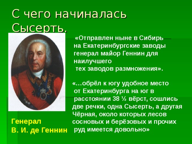 С чего начиналась Сысерть.  «Отправлен ныне в Сибирь на Екатеринбургские заводы генерал майор Геннин для наилучшего  тех заводов размножения». «…обрёл к югу удобное место  от Екатеринбурга на юг в  расстоянии 38 ½ вёрст, сошлись две речки, одна Сысерть, а другая Чёрная, около которых лесов сосновых и берёзовых и прочих  руд имеется довольно» Генерал В. И. де Геннин 