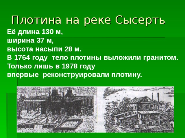 Плотина на реке Сысерть Её длина 130 м, ширина 37 м, высота насыпи 28 м. В 1764 году тело плотины выложили гранитом. Только лишь в 1978 году впервые реконструировали плотину. 