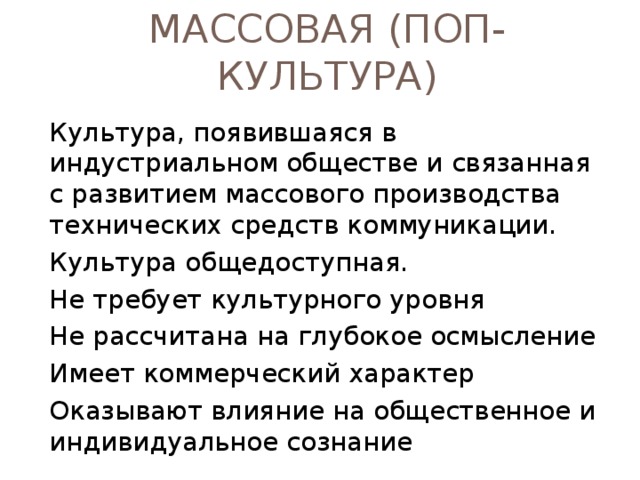ЭЛИТАРНАЯ КУЛЬТУРА Культура, рассчитанная на узкий круг потребителей, подготовленных к восприятию сложных по форме и содержанию произведений. - в ней нет коммерческой выгоды - она может опережать свое время - и быть источником идей для массовой культуры. - элитная культура нередко противопоставляется массовой культуре. 