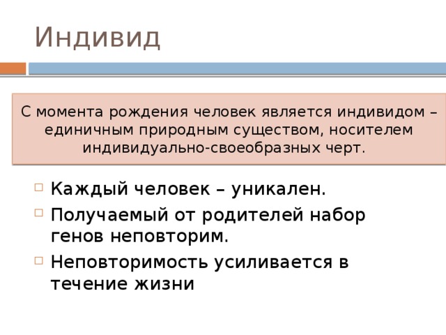 Индивид С момента рождения человек является индивидом – единичным природным существом, носителем индивидуально-своеобразных черт. Каждый человек – уникален. Получаемый от родителей набор генов неповторим. Неповторимость усиливается в течение жизни 