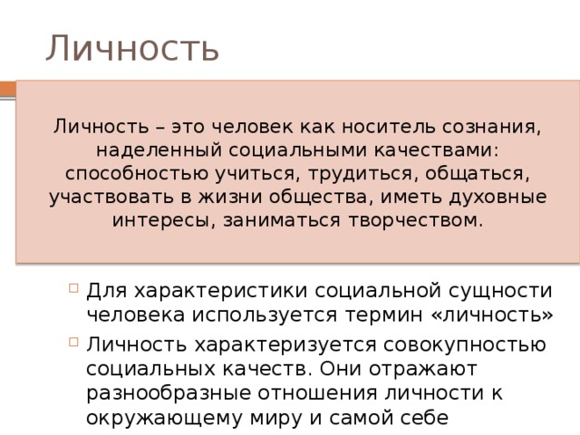 Личность Личность – это человек как носитель сознания, наделенный социальными качествами: способностью учиться, трудиться, общаться, участвовать в жизни общества, иметь духовные интересы, заниматься творчеством. Для характеристики социальной сущности человека используется термин «личность» Личность характеризуется совокупностью социальных качеств. Они отражают разнообразные отношения личности к окружающему миру и самой себе 