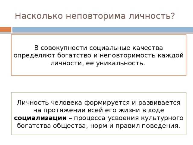 Насколько неповторима личность? В совокупности социальные качества определяют богатство и неповторимость каждой личности, ее уникальность. Личность человека формируется и развивается на протяжении всей его жизни в ходе социализации – процесса усвоения культурного богатства общества, норм и правил поведения. 