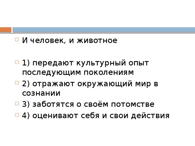 И человек, и животное   1) передают культурный опыт последующим поколениям 2) отражают окружающий мир в сознании 3) заботятся о своём потомстве 4) оценивают себя и свои действия 