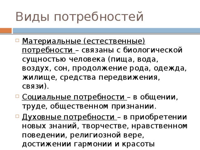 Виды потребностей Материальные (естественные) потребности – связаны с биологической сущностью человека (пища, вода, воздух, сон, продолжение рода, одежда, жилище, средства передвижения, связи). Социальные потребности – в общении, труде, общественном признании. Духовные потребности – в приобретении новых знаний, творчестве, нравственном поведении, религиозной вере, достижении гармонии и красоты 