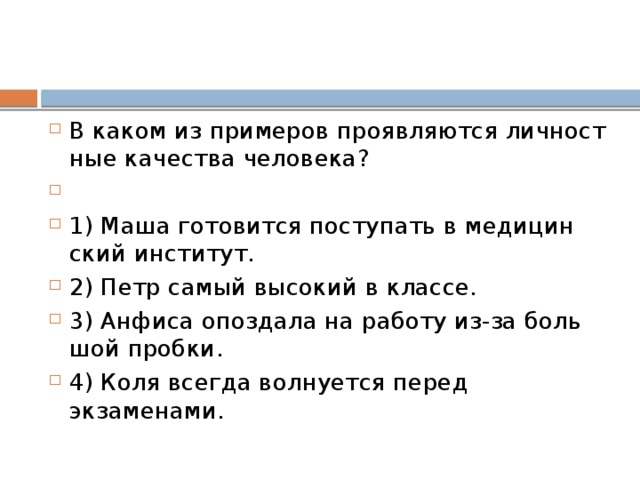 В каком из при­ме­ров про­яв­ля­ют­ся лич­ност­ные ка­че­ства человека?   1) Маша го­то­вит­ся по­сту­пать в ме­ди­цин­ский институт. 2) Петр самый вы­со­кий в классе. 3) Ан­фи­са опоз­да­ла на ра­бо­ту из-за боль­шой пробки. 4) Коля все­гда вол­ну­ет­ся перед экзаменами. 